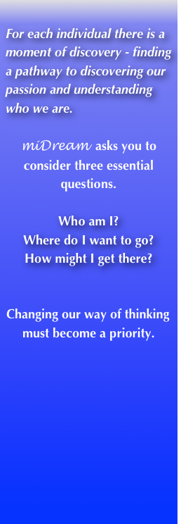
For each individual there is a moment of discovery - finding a pathway to discovering our passion and understanding who we are.

miDream  asks you to consider three essential questions.

Who am I?
Where do I want to go?
How might I get there?


Changing our way of thinking must become a priority.